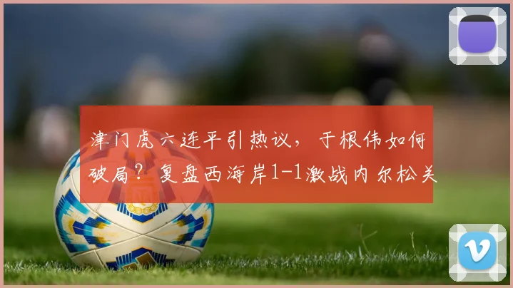 津门虎六连平引热议,于根伟如何破局?复盘西海岸1-1激战内尔松关键球
