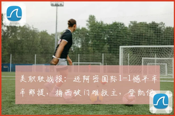 美职联战报:迈阿密国际1-1憾平辛辛那提,梅西破门难救主,登凯伊点射扳平