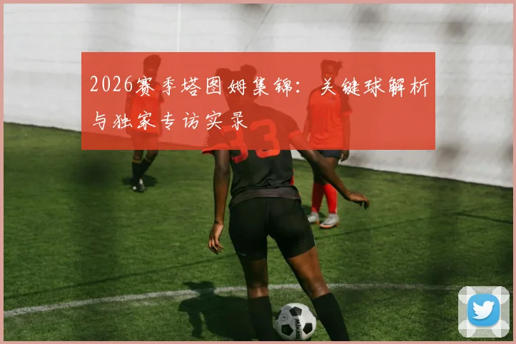 2026赛季塔图姆集锦:关键球解析与独家专访实录