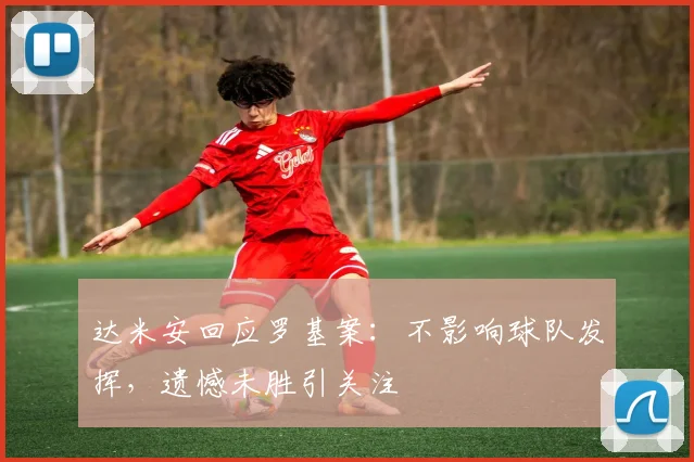达米安回应罗基案:不影响球队发挥,遗憾未胜引关注