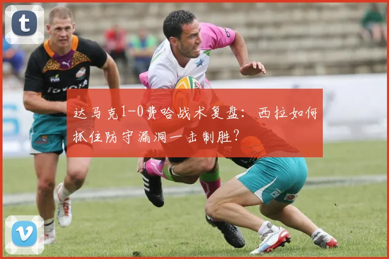 达马克1-0费哈战术复盘：西拉如何抓住防守漏洞一击制胜？