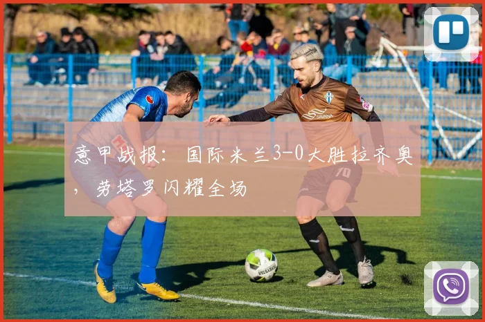 意甲战报：国际米兰3-0大胜拉齐奥，劳塔罗闪耀全场