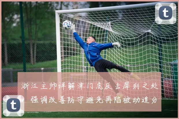 浙江主帅详解津门虎反击犀利之处,强调改善防守避免再陷被动追分局面