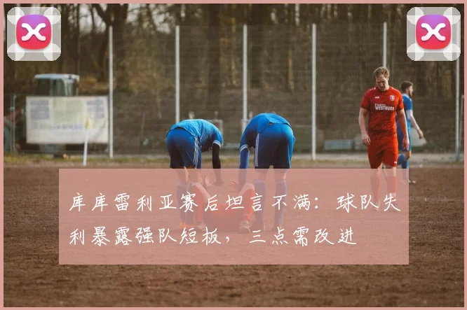 库库雷利亚赛后坦言不满:球队失利暴露强队短板,三点需改进