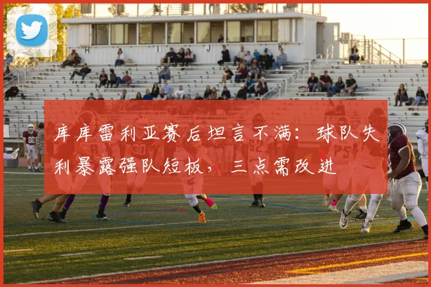 库库雷利亚赛后坦言不满：球队失利暴露强队短板，三点需改进