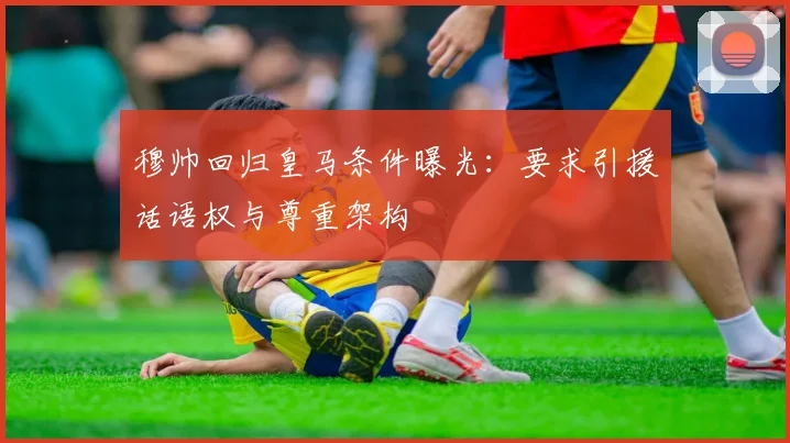 穆帅回归皇马条件曝光:要求引援话语权与尊重架构